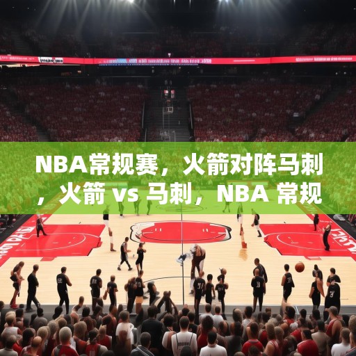NBA常规赛，火箭对阵马刺，火箭 vs 马刺，NBA 常规赛精彩对决预测与分析