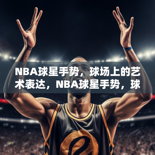 NBA球星手势，球场上的艺术表达，NBA球星手势，球场上的艺术表达