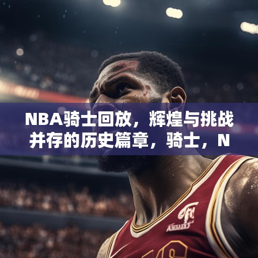 NBA骑士回放，辉煌与挑战并存的历史篇章，骑士，NBA历史上的辉煌时刻与艰难挑战