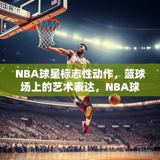 NBA球星标志性动作，篮球场上的艺术表达，NBA球星标志性动作，篮球场上的艺术表达