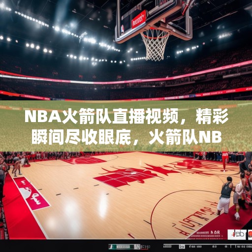 NBA火箭队直播视频，精彩瞬间尽收眼底，火箭队NBA直播，精彩瞬间不容错过！
