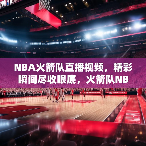 NBA火箭队直播视频，精彩瞬间尽收眼底，火箭队NBA直播，精彩瞬间不容错过！