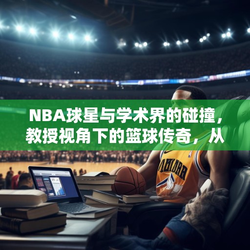 NBA球星与学术界的碰撞，教授视角下的篮球传奇，从教授角度看NBA，球星们的学术魅力