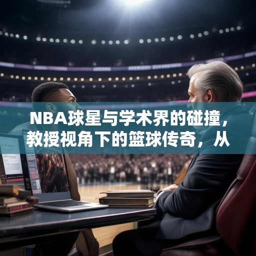 NBA球星与学术界的碰撞，教授视角下的篮球传奇，从教授角度看NBA，球星们的学术魅力