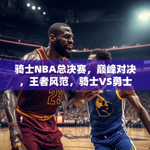 骑士NBA总决赛，巅峰对决，王者风范，骑士VS勇士，巅峰对决，王者风范！
