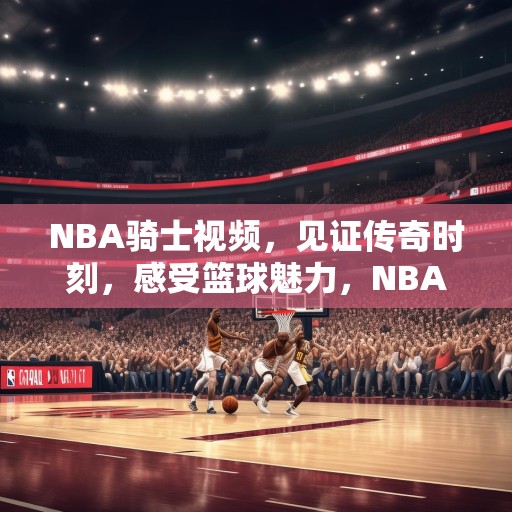 NBA骑士视频，见证传奇时刻，感受篮球魅力，NBA骑士，传奇时刻与篮球魅力的见证