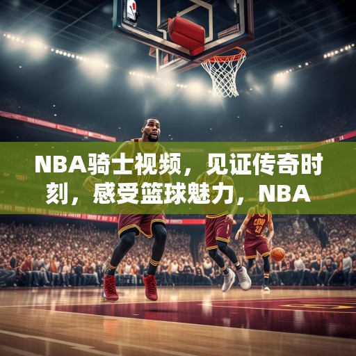 NBA骑士视频，见证传奇时刻，感受篮球魅力，NBA骑士，传奇时刻与篮球魅力的见证
