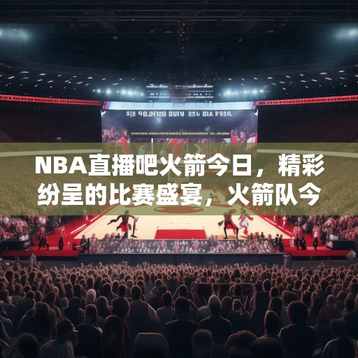 NBA直播吧火箭今日，精彩纷呈的比赛盛宴，火箭队今日比赛，NBA直播带你领略精彩对决！