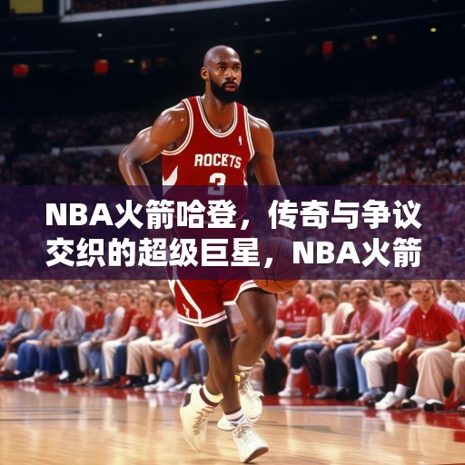 NBA火箭哈登，传奇与争议交织的超级巨星，NBA火箭哈登，传奇与争议交织的超级巨星