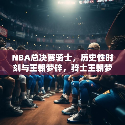 NBA总决赛骑士，历史性时刻与王朝梦碎，骑士王朝梦碎，NBA总决赛历史性时刻