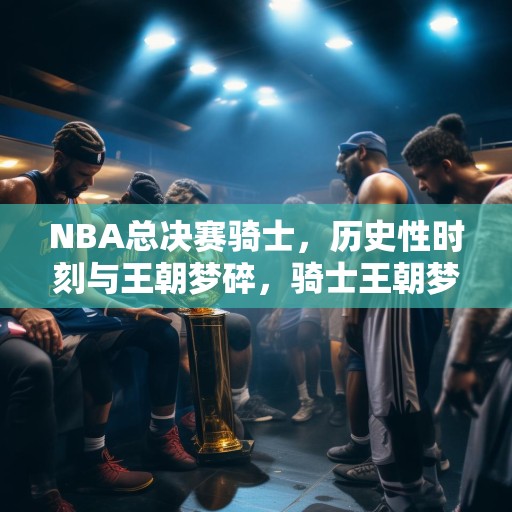 NBA总决赛骑士，历史性时刻与王朝梦碎，骑士王朝梦碎，NBA总决赛历史性时刻