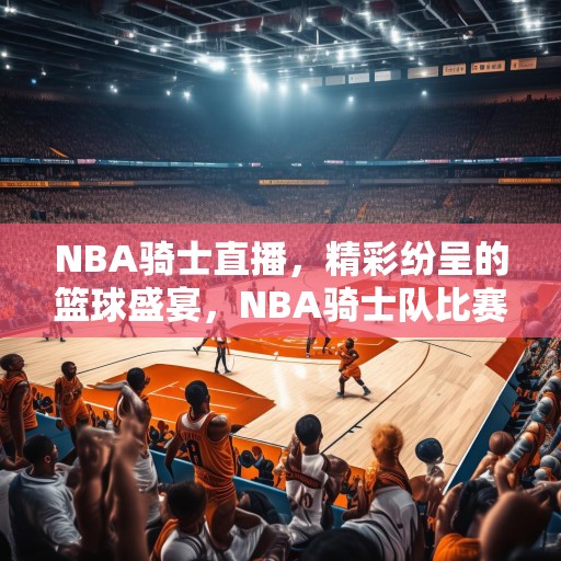 NBA骑士直播，精彩纷呈的篮球盛宴，NBA骑士队比赛现场，激情四溢，精彩绝伦！