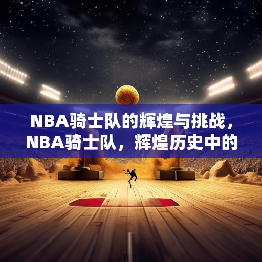 NBA骑士队的辉煌与挑战，NBA骑士队，辉煌历史中的挑战与机遇