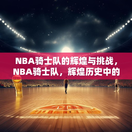 NBA骑士队的辉煌与挑战，NBA骑士队，辉煌历史中的挑战与机遇