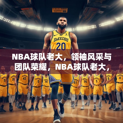 NBA球队老大，领袖风采与团队荣耀，NBA球队老大，领袖风采与团队荣耀