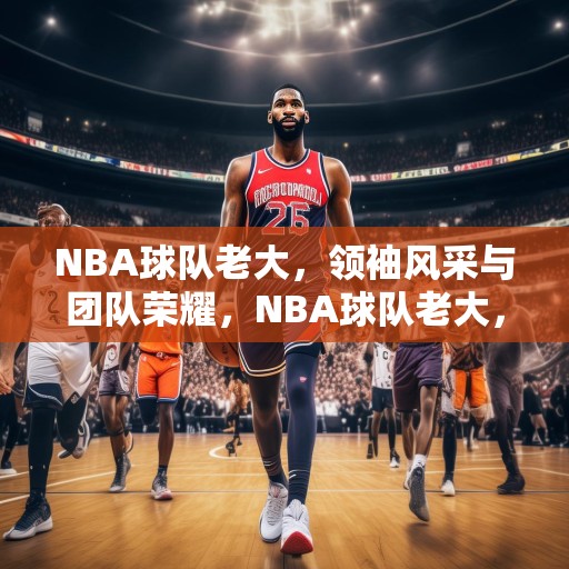 NBA球队老大，领袖风采与团队荣耀，NBA球队老大，领袖风采与团队荣耀