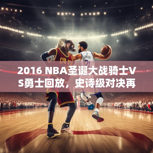 2016 NBA圣诞大战骑士VS勇士回放，史诗级对决再现江湖，2016 NBA圣诞大战骑士VS勇士，史诗级对决再现江湖