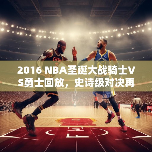 2016 NBA圣诞大战骑士VS勇士回放，史诗级对决再现江湖，2016 NBA圣诞大战骑士VS勇士，史诗级对决再现江湖