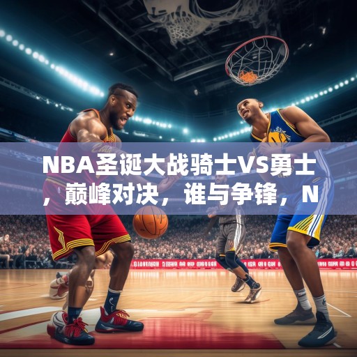NBA圣诞大战骑士VS勇士，巅峰对决，谁与争锋，NBA圣诞大战，骑士VS勇士，巅峰对决，谁能独领风骚？