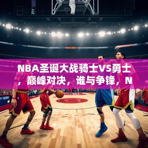 NBA圣诞大战骑士VS勇士，巅峰对决，谁与争锋，NBA圣诞大战，骑士VS勇士，巅峰对决，谁能独领风骚？