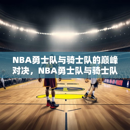 NBA勇士队与骑士队的巅峰对决，NBA勇士队与骑士队的巅峰对决，金州对克利夫兰的历史性较量