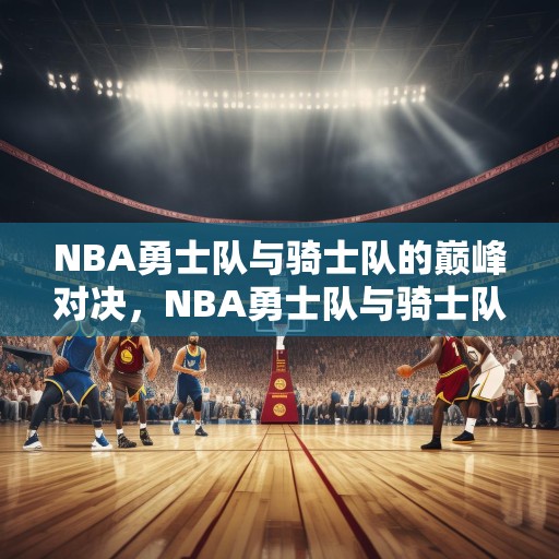 NBA勇士队与骑士队的巅峰对决，NBA勇士队与骑士队的巅峰对决，金州对克利夫兰的历史性较量