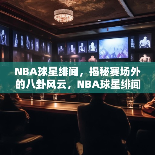 NBA球星绯闻，揭秘赛场外的八卦风云，NBA球星绯闻，揭秘赛场外的八卦风云
