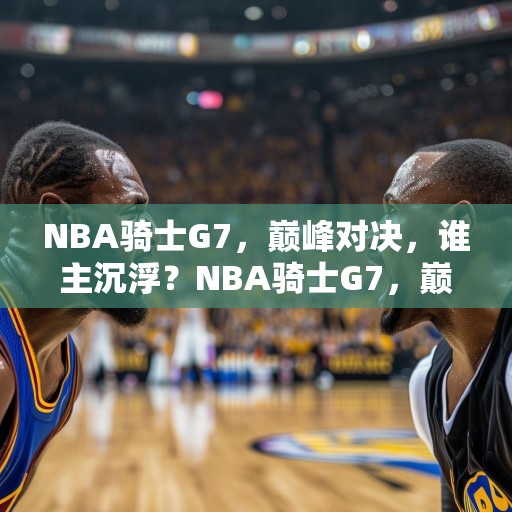 NBA骑士G7，巅峰对决，谁主沉浮？NBA骑士G7，巅峰对决，谁能笑到最后？