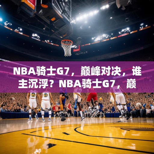 NBA骑士G7，巅峰对决，谁主沉浮？NBA骑士G7，巅峰对决，谁能笑到最后？