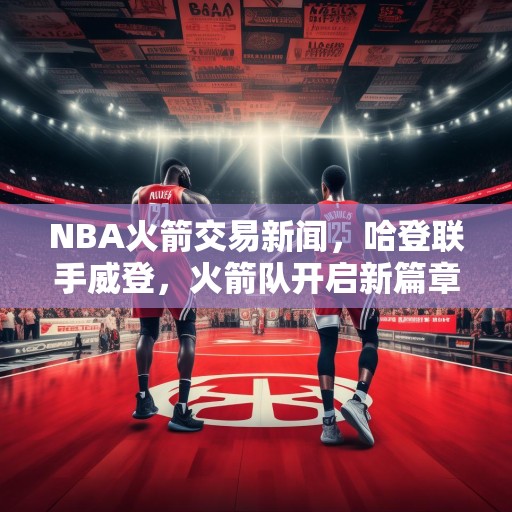 NBA火箭交易新闻，哈登联手威登，火箭队开启新篇章，哈登联手威登，火箭队开启新篇章，NBA重磅交易震撼联盟