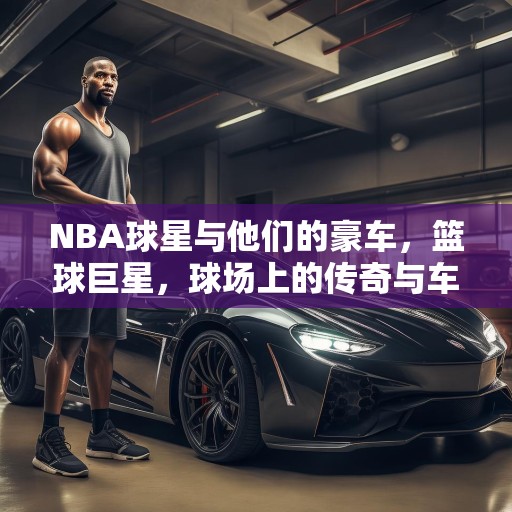 NBA球星与他们的豪车，篮球巨星，球场上的传奇与车库中的奢华座驾