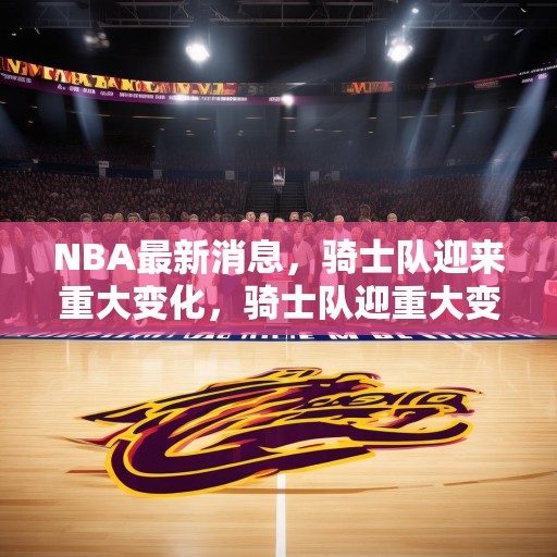 NBA最新消息，骑士队迎来重大变化，骑士队迎重大变革，新篇章开启