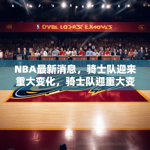 NBA最新消息，骑士队迎来重大变化，骑士队迎重大变革，新篇章开启