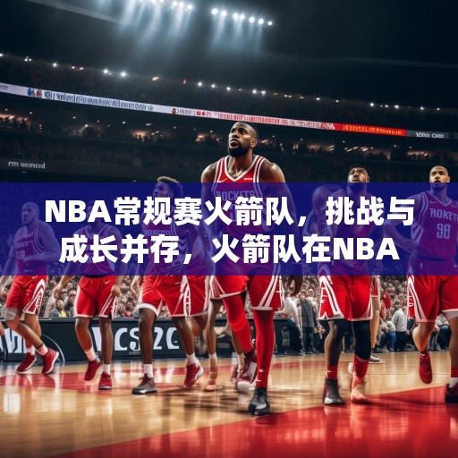 NBA常规赛火箭队，挑战与成长并存，火箭队在NBA常规赛中的挑战与成长