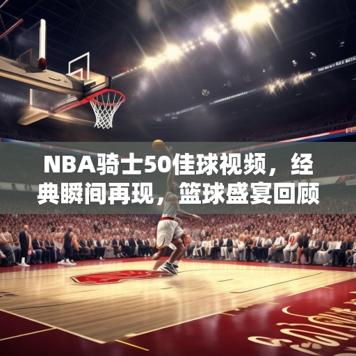 NBA骑士50佳球视频，经典瞬间再现，篮球盛宴回顾，NBA骑士50佳球，经典瞬间再现，篮球盛宴回顾