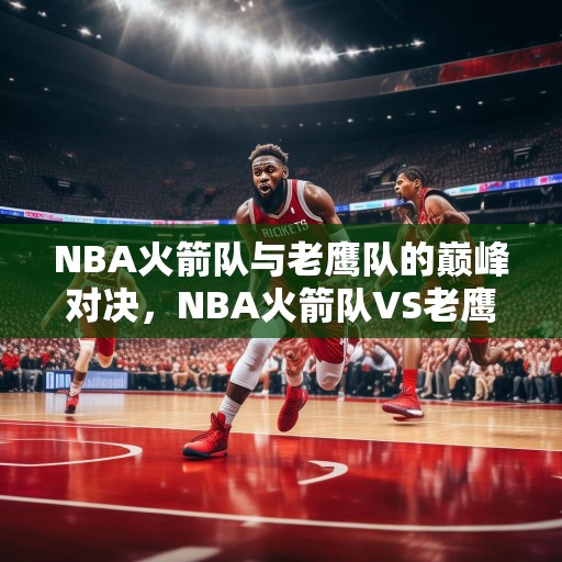 NBA火箭队与老鹰队的巅峰对决，NBA火箭队VS老鹰队，巅峰对决谁能笑到最后？