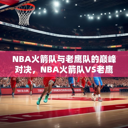 NBA火箭队与老鹰队的巅峰对决，NBA火箭队VS老鹰队，巅峰对决谁能笑到最后？