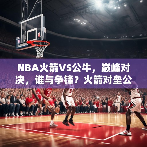 NBA火箭VS公牛，巅峰对决，谁与争锋？火箭对垒公牛，篮球史上最激动人心的巅峰对决