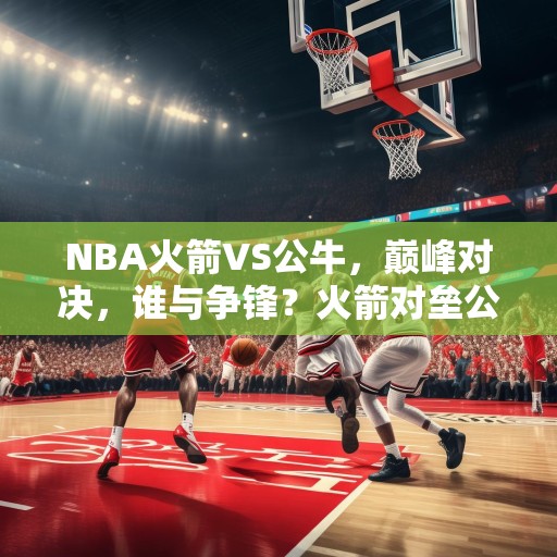 NBA火箭VS公牛，巅峰对决，谁与争锋？火箭对垒公牛，篮球史上最激动人心的巅峰对决