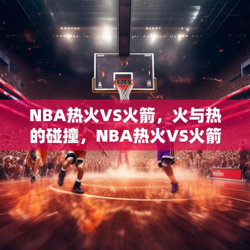 NBA热火VS火箭，火与热的碰撞，NBA热火VS火箭，火与热的激烈对决！