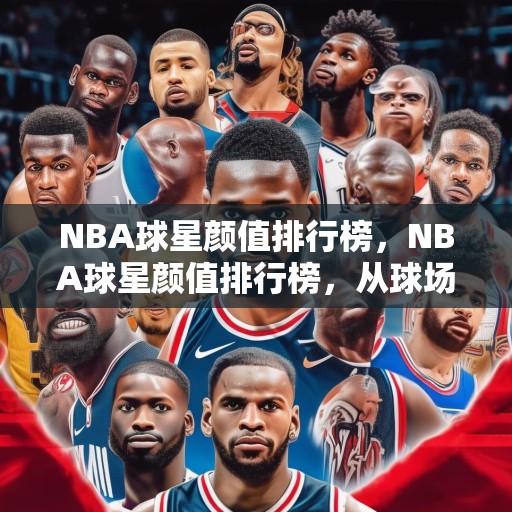 NBA球星颜值排行榜，NBA球星颜值排行榜，从球场到红毯，谁才是真正的颜值担当？