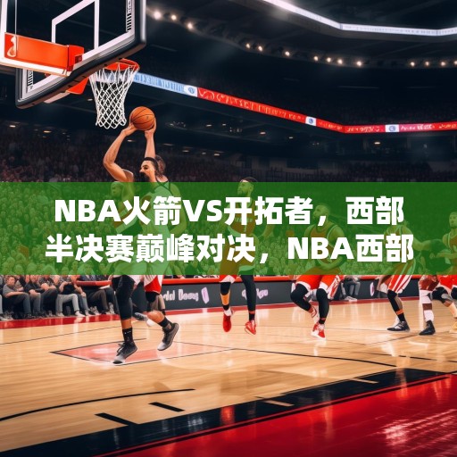 NBA火箭VS开拓者，西部半决赛巅峰对决，NBA西部半决赛，火箭与开拓者的巅峰对决！