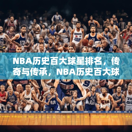 NBA历史百大球星排名，传奇与传承，NBA历史百大球星排名，传奇与传承