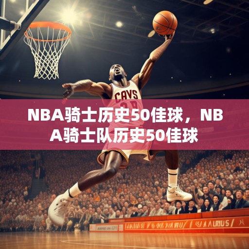 NBA骑士历史50佳球，NBA骑士队历史50佳球