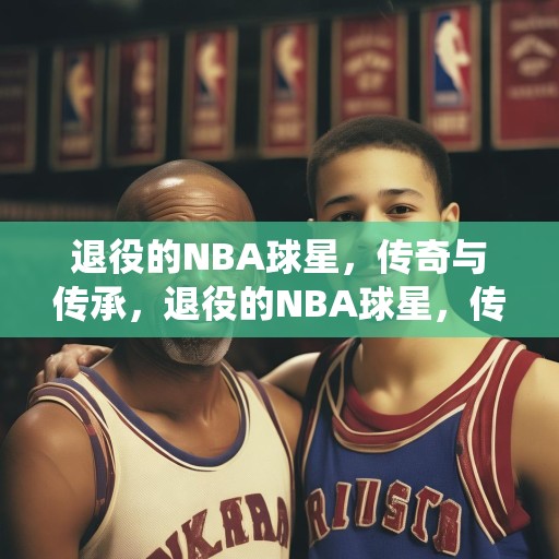 退役的NBA球星，传奇与传承，退役的NBA球星，传奇与传承