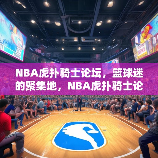 NBA虎扑骑士论坛，篮球迷的聚集地，NBA虎扑骑士论坛，篮球迷的热议之地