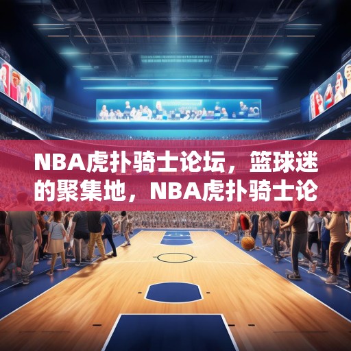 NBA虎扑骑士论坛，篮球迷的聚集地，NBA虎扑骑士论坛，篮球迷的热议之地