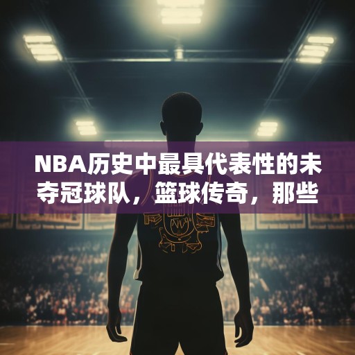 NBA历史中最具代表性的未夺冠球队，篮球传奇，那些未能赢得总冠军但留下深刻印记的NBA球队