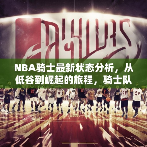 NBA骑士最新状态分析，从低谷到崛起的旅程，骑士队，从低谷到崛起的NBA之旅