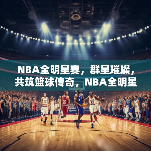 NBA全明星赛，群星璀璨，共筑篮球传奇，NBA全明星赛，群星闪耀，共创篮球传奇盛宴